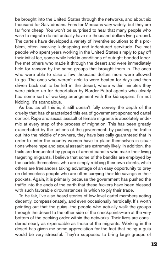 be brought into the United States through the networks, and about six thousand for Salvadorans. Fees for Mexicans vary widely, but they are far from cheap. You won’t be surprised to hear that many people who wish to migrate do not actually have six thousand dollars lying around. The cartels have developed a variety of inventive solutions to this pro- blem, often involving kidnapping and indentured senvitude. I’ve met people who spent years working in the United States simply to pay off their initial fee, some while held in conditions of outright bonded labor. I’ve met others who made it through the desert and were immediately held for ransom by the same groups that brought them in. The ones who were able to raise a few thousand dollars more were allowed to go. The ones who weren’t able to were beaten for days and then driven back out to be left in the desert, where within minutes they were picked up for deportation by Border Patrol agents who clearly had some sort of working arrangement with the kidnappers. I’m not kidding. It’s scandalous.  As bad as all this is, it still doesn’t fully convey the depth of the cruelty that has characterized this era of government-sponsored cartel control. Rape and sexual assault of female migrants is absolutely ende- mic at every step of the process of migration. This has been greatly exacerbated by the actions of the government: by pushing the traffic outinto the middle of nowhere, they have basically guaranteed that in order to enter the country women have to place themselves in situa- tions where rape and sexual assault are extremely likely. In addition, the trails are frequented by groups of armed bandits who make their living targeting migrants. | believe that some of the bandits are employed by the cartels themselves, who are simply robbing their own clients, while others are freelancers taking advantage of an easy opportunity to prey on defenseless people who are often carrying their life savings in their pockets. Again, it is primarily because the government has pushed the traffic into the ends of the earth that these fuckers have been blessed with such favorable circumstances in which to ply their trade.  To be fair, I’ve also heard stories of low-level cartel members acting decently, compassionately, and even occasionally heroically. It’s worth pointing out that the guias~the people who actually walk the groups through the desert to the other side of the checkpoints—are at the very bottom of the pecking order within the networks. Their lives are consi- dered nearly as expendable as those of the migrants. Working in the desert has given me some appreciation for the fact that being a guia would be very stressful. They’re supposed to bring large groups of 